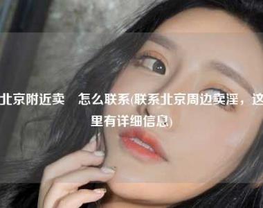 北京附近卖婬怎么联系(联系北京周边卖淫，这里有详细信息)