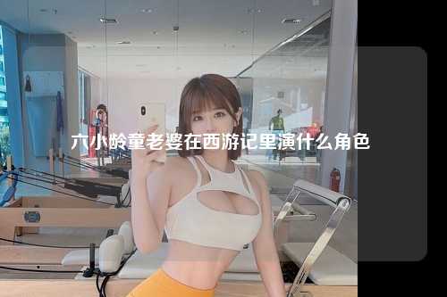 六小龄童老婆在西游记里演什么角色 